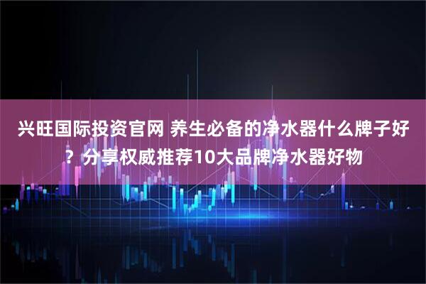 兴旺国际投资官网 养生必备的净水器什么牌子好？分享权威推荐10大品牌净水器好物