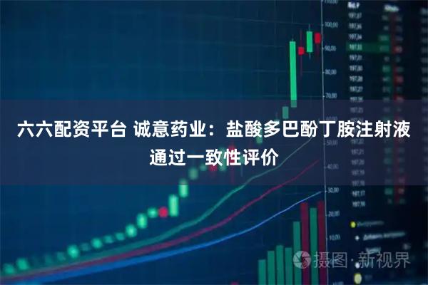 六六配资平台 诚意药业：盐酸多巴酚丁胺注射液通过一致性评价