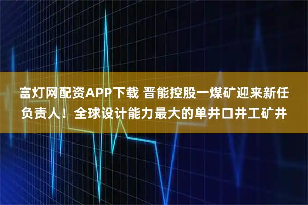 富灯网配资APP下载 晋能控股一煤矿迎来新任负责人！全球设计能力最大的单井口井工矿井