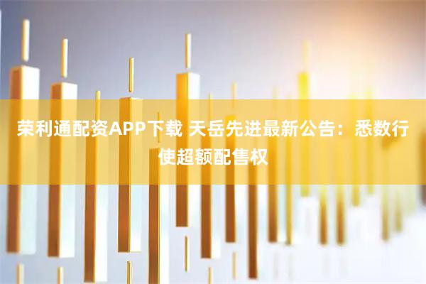 荣利通配资APP下载 天岳先进最新公告：悉数行使超额配售权