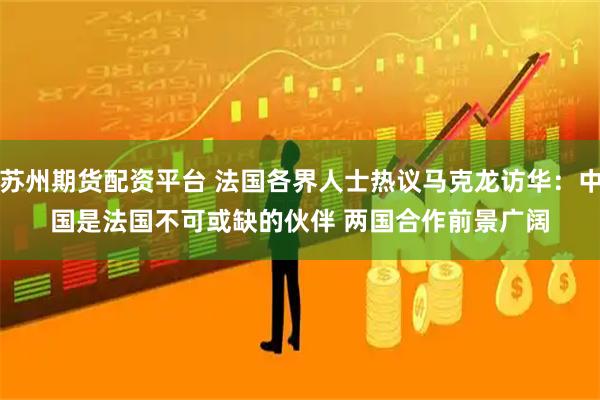 苏州期货配资平台 法国各界人士热议马克龙访华：中国是法国不可或缺的伙伴 两国合作前景广阔
