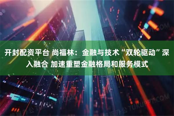 开封配资平台 尚福林：金融与技术“双轮驱动”深入融合 加速重塑金融格局和服务模式