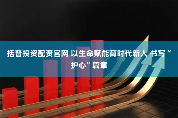 括普投资配资官网 以生命赋能育时代新人 书写“护心”篇章