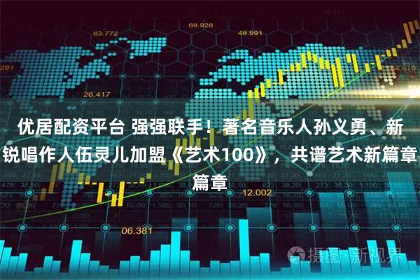 优居配资平台 强强联手！著名音乐人孙义勇、新锐唱作人伍灵儿加盟《艺术100》，共谱艺术新篇章