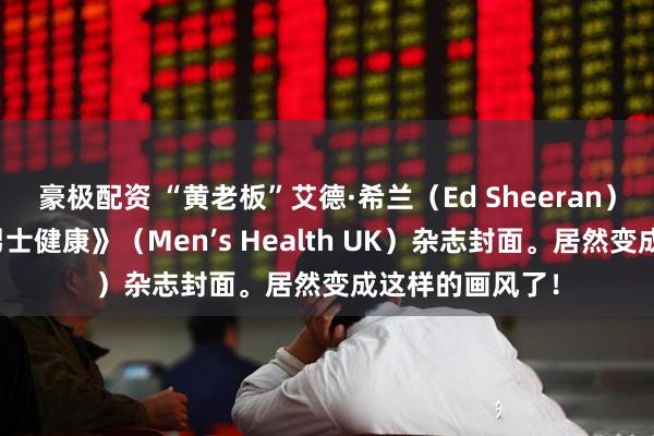 豪极配资 “黄老板”艾德·希兰（Ed Sheeran）登上英国版《男士健康》（Men’s Health UK）杂志封面。居然变成这样的画风了！