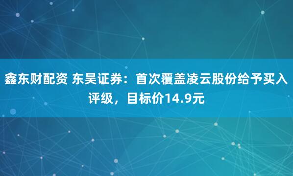 鑫东财配资 东吴证券：首次覆盖凌云股份给予买入评级，目标价14.9元