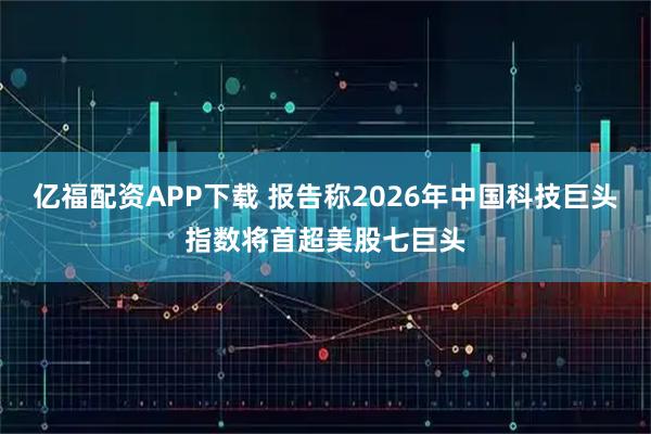 亿福配资APP下载 报告称2026年中国科技巨头指数将首超美股七巨头