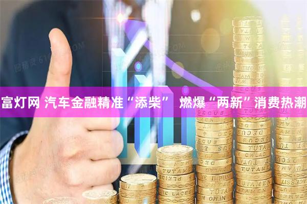富灯网 汽车金融精准“添柴”  燃爆“两新”消费热潮