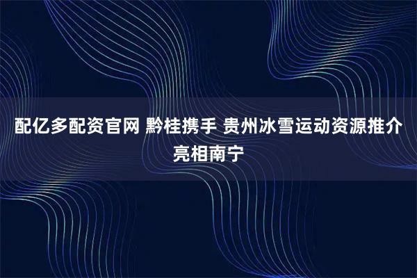 配亿多配资官网 黔桂携手 贵州冰雪运动资源推介亮相南宁