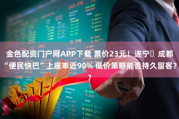 金色配资门户网APP下载 票价23元!遂宁⇆成都“便民快巴”上座率近90% 低价策略能否持久留客?