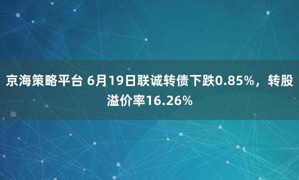 京海策略平台 6月19日联诚转债下跌0.85%，转股溢价率16.26%