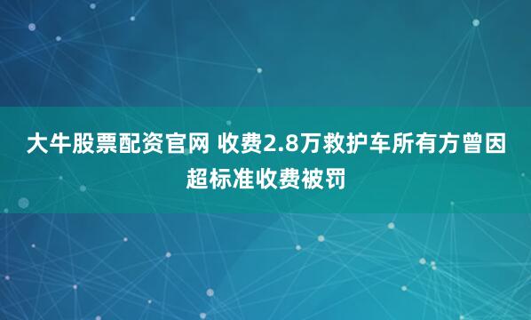 大牛股票配资官网 收费2.8万救护车所有方曾因超标准收费被罚