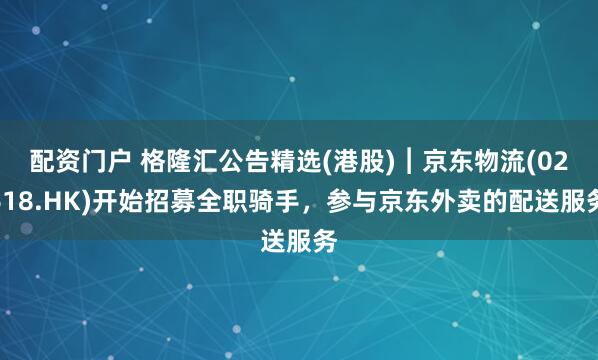 配资门户 格隆汇公告精选(港股)︱京东物流(02618.HK)开始招募全职骑手，参与京东外卖的配送服务