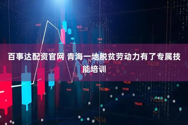 百事达配资官网 青海一地脱贫劳动力有了专属技能培训