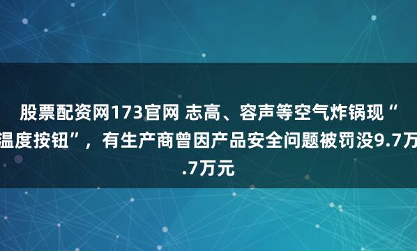 股票配资网173官网 志高、容声等空气炸锅现“假温度按钮”,有生产商曾因产品安全问题被罚没9.7万元