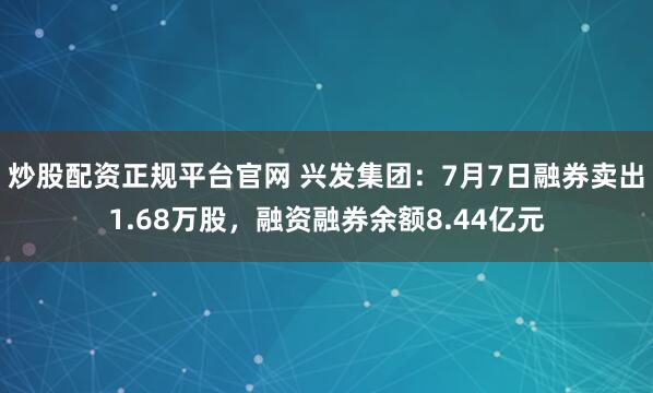 炒股配资正规平台官网 兴发集团：7月7日融券卖出1.68万股，融资融券余额8.44亿元