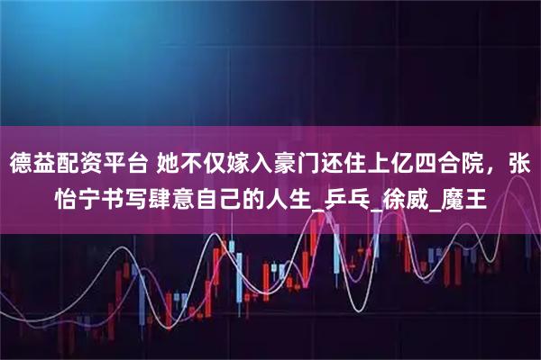 德益配资平台 她不仅嫁入豪门还住上亿四合院，张怡宁书写肆意自己的人生_乒乓_徐威_魔王