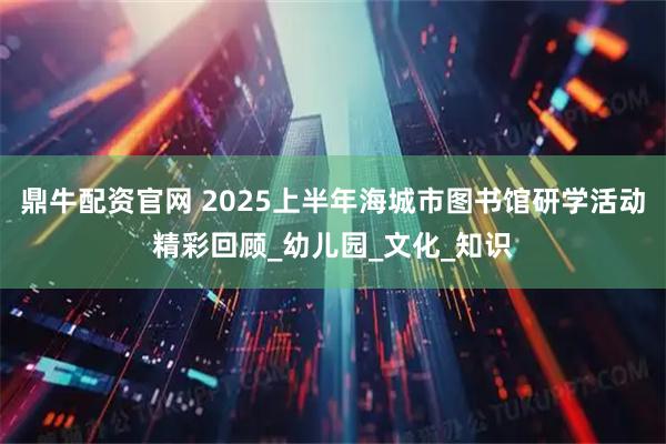 鼎牛配资官网 2025上半年海城市图书馆研学活动精彩回顾_幼儿园_文化_知识