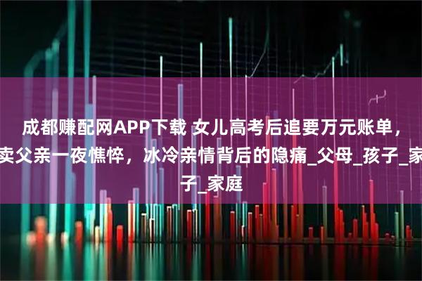 成都赚配网APP下载 女儿高考后追要万元账单，外卖父亲一夜憔悴，冰冷亲情背后的隐痛_父母_孩子_家庭