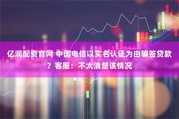 亿润配资官网 中国电信以实名认证为由骗签贷款?客服:不太清楚该情况