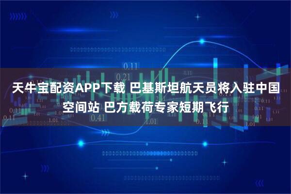 天牛宝配资APP下载 巴基斯坦航天员将入驻中国空间站 巴方载荷专家短期飞行