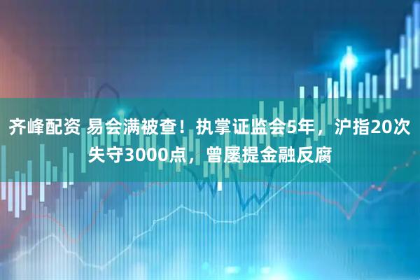 齐峰配资 易会满被查!执掌证监会5年,沪指20次失守3000点,曾屡提金融反腐