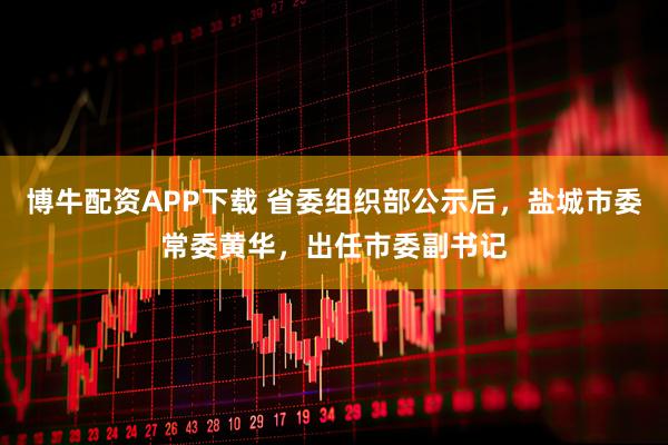 博牛配资APP下载 省委组织部公示后，盐城市委常委黄华，出任市委副书记