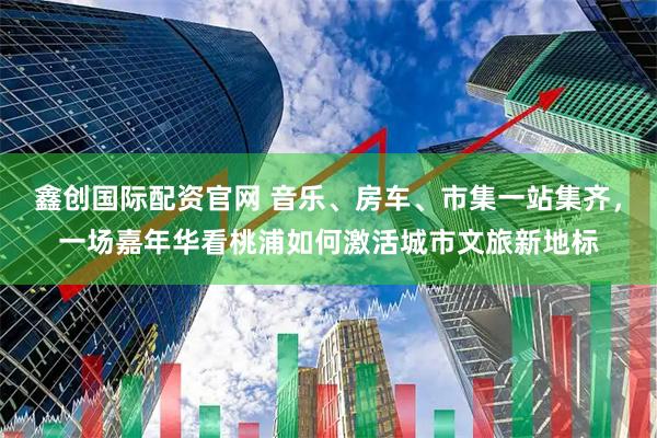 鑫创国际配资官网 音乐、房车、市集一站集齐，一场嘉年华看桃浦如何激活城市文旅新地标