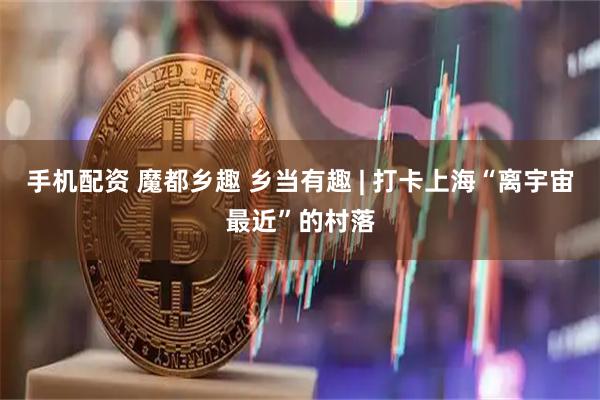 手机配资 魔都乡趣 乡当有趣 | 打卡上海“离宇宙最近”的村落