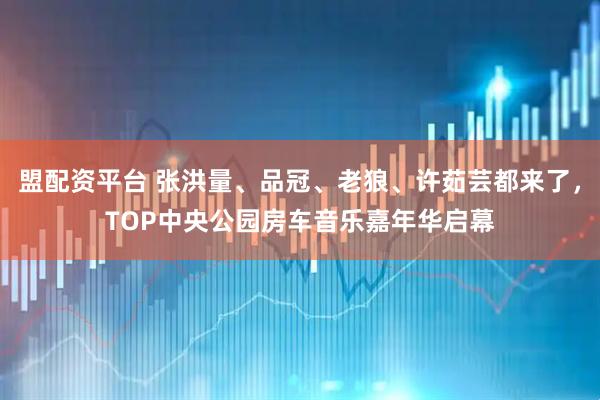 盟配资平台 张洪量、品冠、老狼、许茹芸都来了,TOP中央公园房车音乐嘉年华启幕